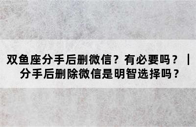 双鱼座分手后删微信？有必要吗？｜ 分手后删除微信是明智选择吗？